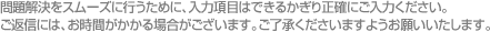 問題解決をスムーズに行うために、入力項目はできるかぎり正確にご入力ください。ご返信には、お時間がかかる場合がございます。ご了承くださいますようお願いいたします。